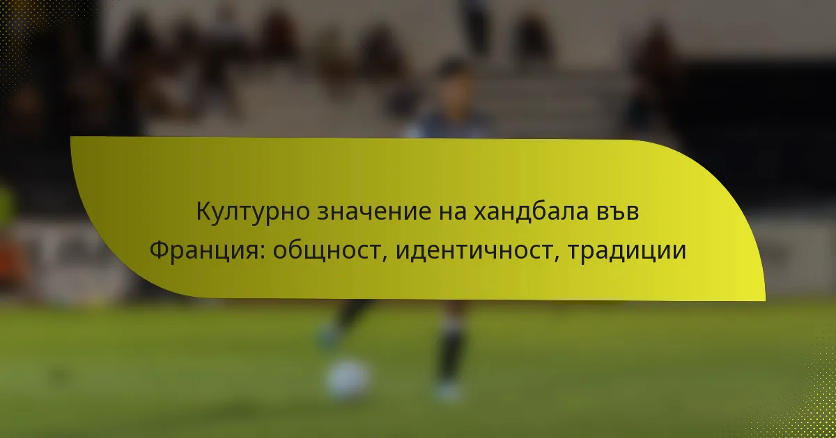 Културно значение на хандбала във Франция: общност, идентичност, традиции