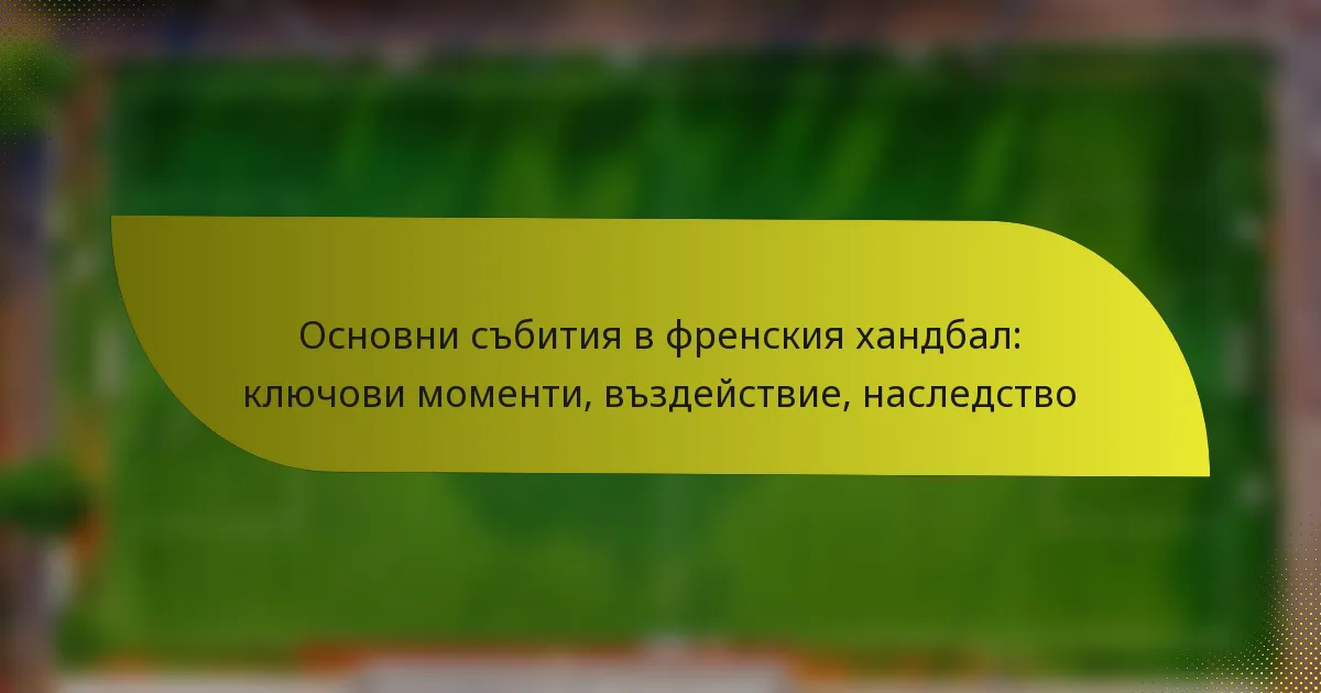 Основни събития в френския хандбал: ключови моменти, въздействие, наследство
