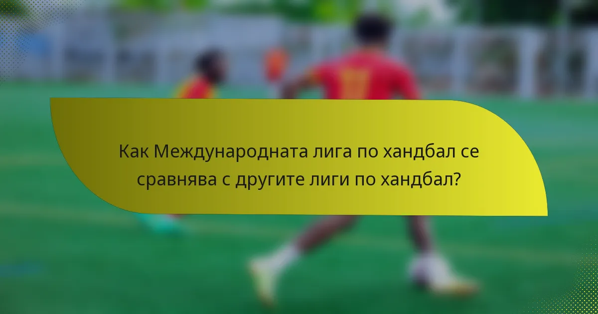 Как Международната лига по хандбал се сравнява с другите лиги по хандбал?