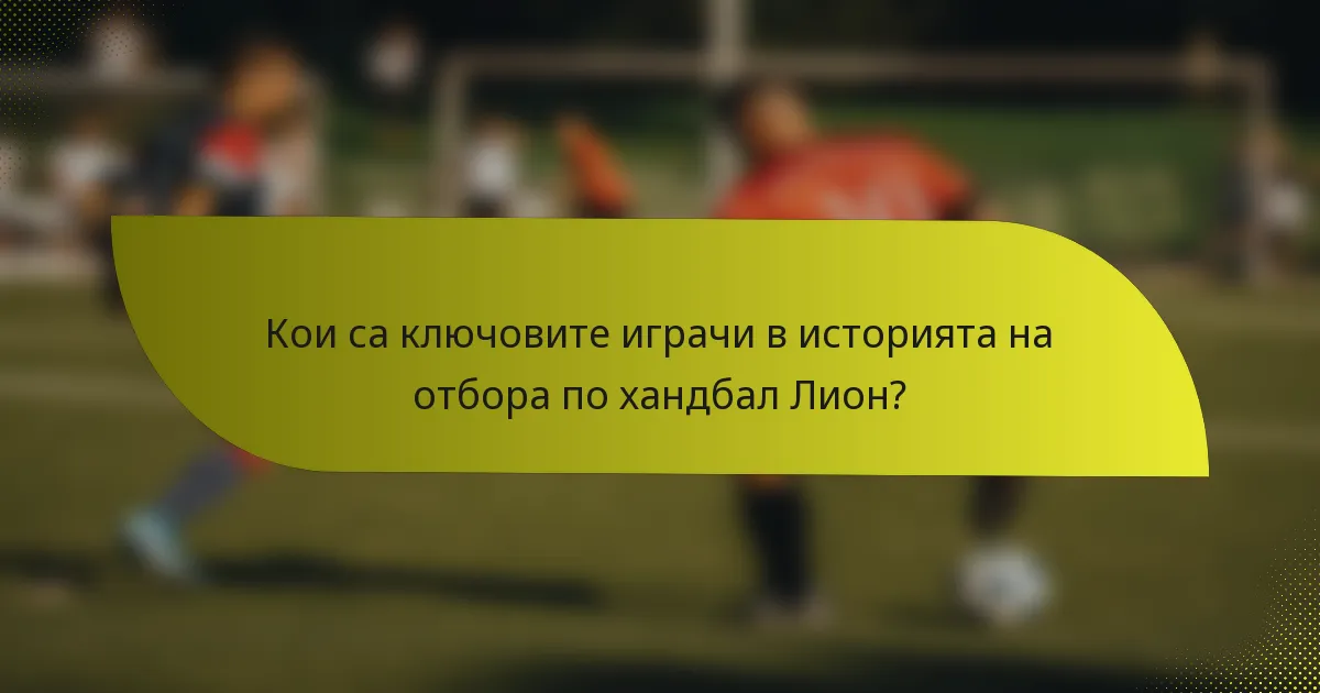 Кои са ключовите играчи в историята на отбора по хандбал Лион?