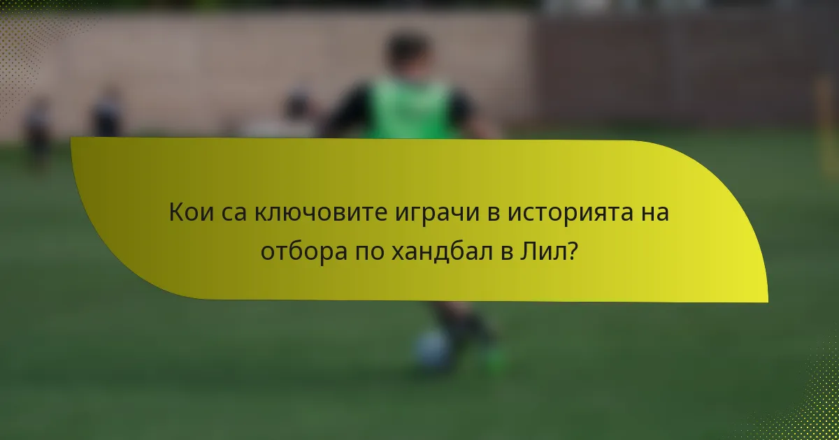 Кои са ключовите играчи в историята на отбора по хандбал в Лил?